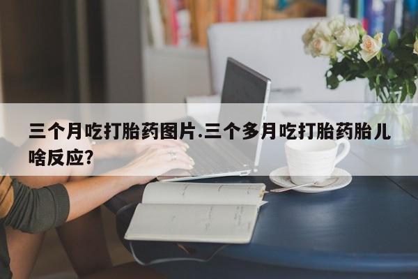 正品打胎药微信购买方式三个月吃打胎药图片.三个多月吃打胎药胎儿啥反应？