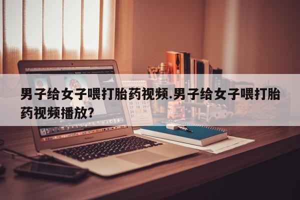 正品打胎药微信购买方式男子给女子喂打胎药视频.男子给女子喂打胎药视频播放？