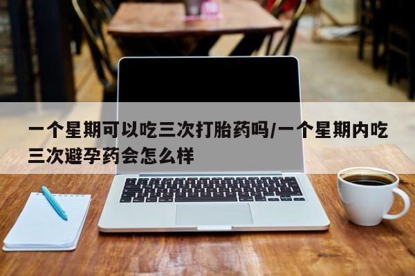 正品打胎药微信购买方式一个星期可以吃三次打胎药吗/一个星期内吃三次避孕药会怎么样