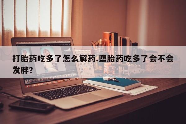 正品打胎药微信购买方式打胎药吃多了怎么解药.堕胎药吃多了会不会发胖？
