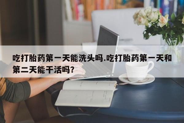 正品打胎药微信购买方式吃打胎药第一天能洗头吗.吃打胎药第一天和第二天能干活吗？