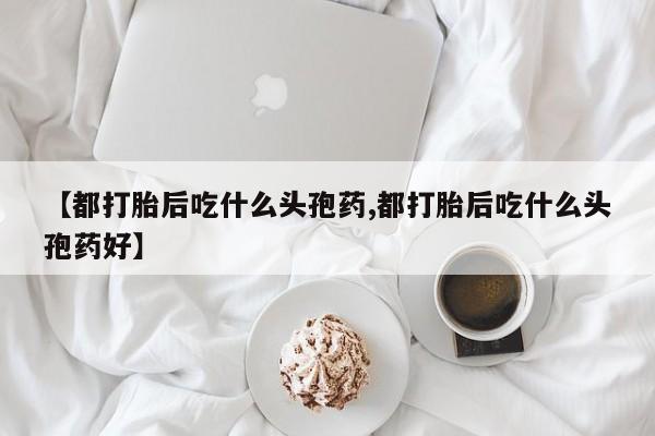正品打胎药微信购买方式【都打胎后吃什么头孢药,都打胎后吃什么头孢药好】