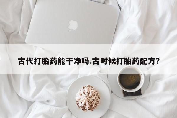 正品打胎药微信购买方式古代打胎药能干净吗.古时候打胎药配方？