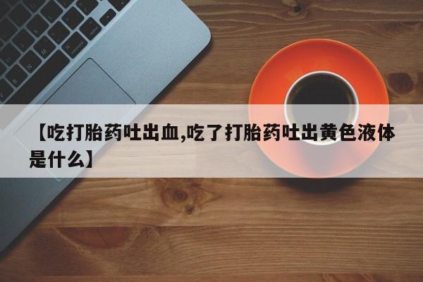 正品打胎药微信购买方式【吃打胎药吐出血,吃了打胎药吐出黄色液体是什么】