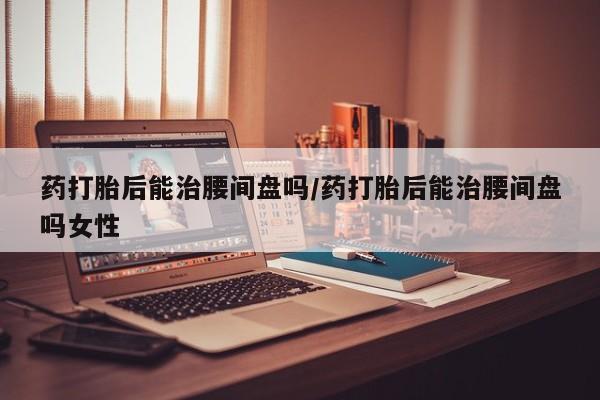 正品打胎药微信购买方式药打胎后能治腰间盘吗/药打胎后能治腰间盘吗女性