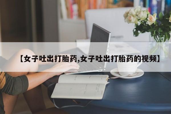 正品打胎药微信购买方式【女子吐出打胎药,女子吐出打胎药的视频】