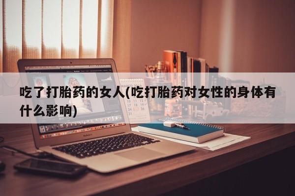 正品打胎药微信购买方式吃了打胎药的女人(吃打胎药对女性的身体有什么影响)