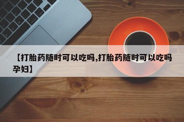 正品打胎药微信购买方式【打胎药随时可以吃吗,打胎药随时可以吃吗孕妇】