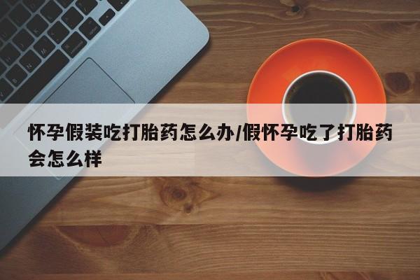 正品打胎药微信购买方式怀孕假装吃打胎药怎么办/假怀孕吃了打胎药会怎么样