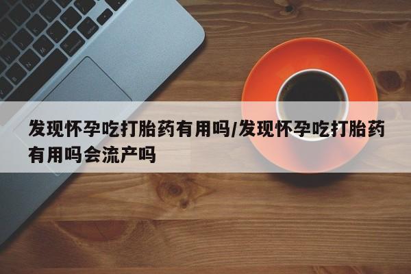 正品打胎药微信购买方式发现怀孕吃打胎药有用吗/发现怀孕吃打胎药有用吗会流产吗