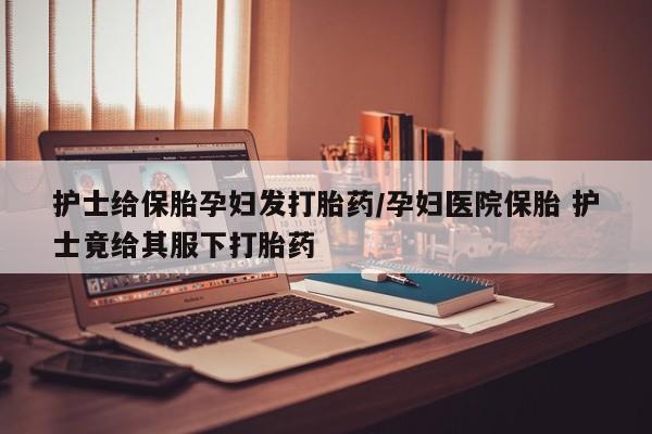 正品打胎药微信购买方式护士给保胎孕妇发打胎药/孕妇医院保胎 护士竟给其服下打胎药