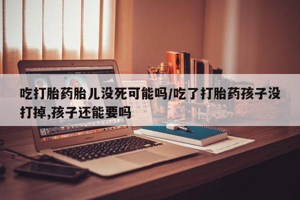正品打胎药微信购买方式吃打胎药胎儿没死可能吗/吃了打胎药孩子没打掉,孩子还能要吗