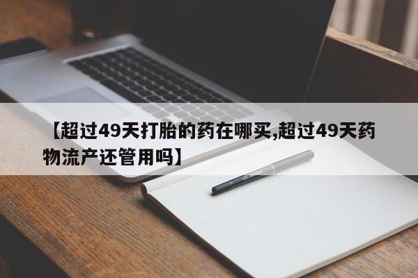 正品打胎药微信购买方式【超过49天打胎的药在哪买,超过49天药物流产还管用吗】
