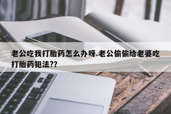 正品打胎药微信购买方式老公吃我打胎药怎么办呀.老公偷偷给老婆吃打胎药犯法?？