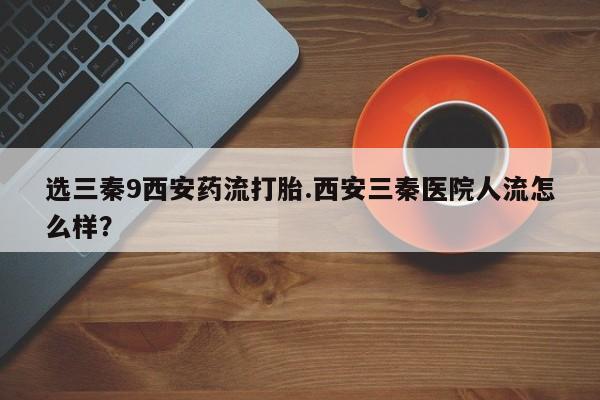 正品打胎药微信购买方式选三秦9西安药流打胎.西安三秦医院人流怎么样？