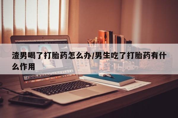 正品打胎药微信购买方式渣男喝了打胎药怎么办/男生吃了打胎药有什么作用