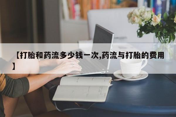 正品打胎药微信购买方式【打胎和药流多少钱一次,药流与打胎的费用】