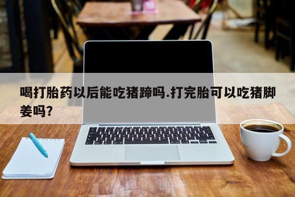 正品打胎药微信购买方式喝打胎药以后能吃猪蹄吗.打完胎可以吃猪脚姜吗？