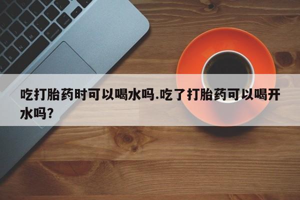 正品打胎药微信购买方式吃打胎药时可以喝水吗.吃了打胎药可以喝开水吗？