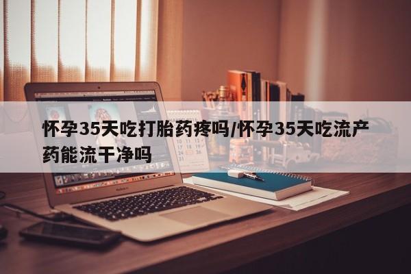正品打胎药微信购买方式怀孕35天吃打胎药疼吗/怀孕35天吃流产药能流干净吗