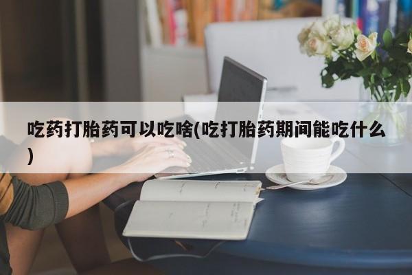 正品打胎药微信购买方式吃药打胎药可以吃啥(吃打胎药期间能吃什么)
