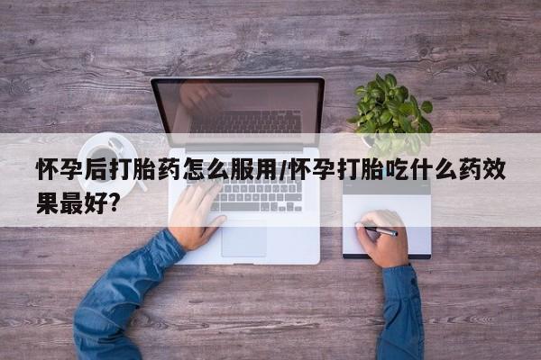 正品打胎药微信购买方式怀孕后打胎药怎么服用/怀孕打胎吃什么药效果最好?