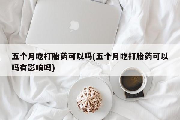 正品打胎药微信购买方式五个月吃打胎药可以吗(五个月吃打胎药可以吗有影响吗)