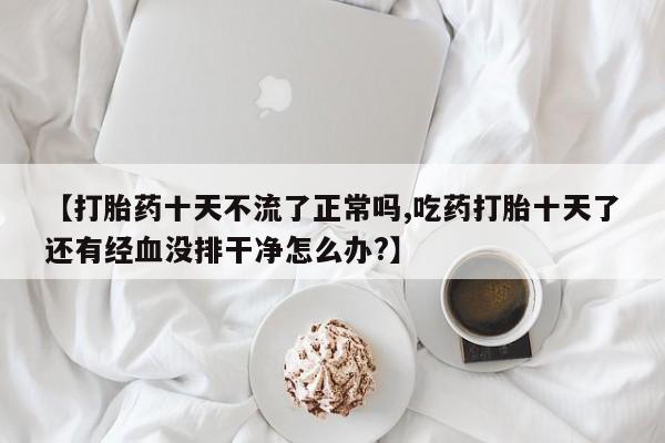 正品打胎药微信购买方式【打胎药十天不流了正常吗,吃药打胎十天了还有经血没排干净怎么办?】