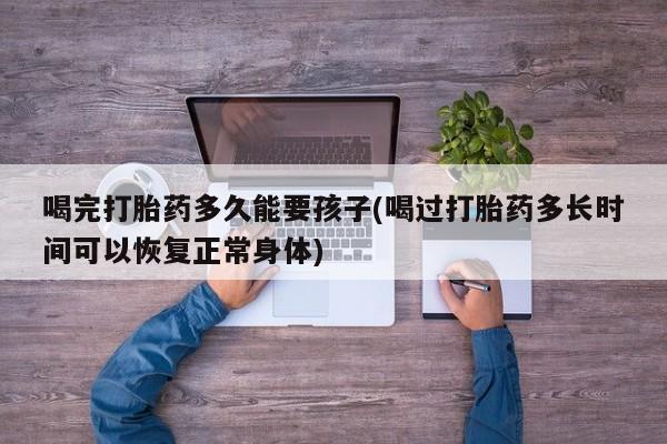 正品打胎药微信购买方式喝完打胎药多久能要孩子(喝过打胎药多长时间可以恢复正常身体)