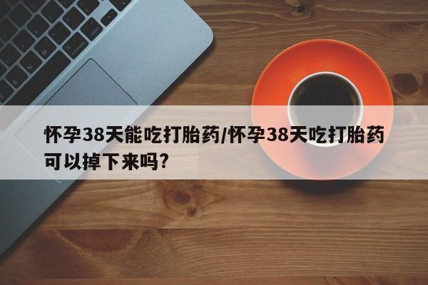 正品打胎药微信购买方式怀孕38天能吃打胎药/怀孕38天吃打胎药可以掉下来吗?