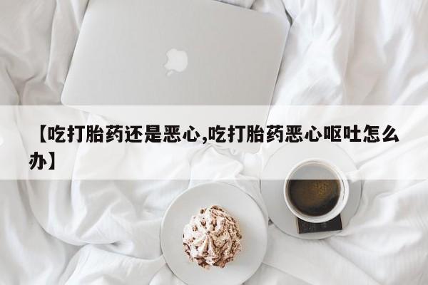 正品打胎药微信购买方式【吃打胎药还是恶心,吃打胎药恶心呕吐怎么办】