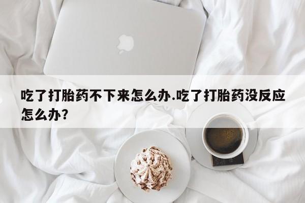 正品打胎药微信购买方式吃了打胎药不下来怎么办.吃了打胎药没反应怎么办？