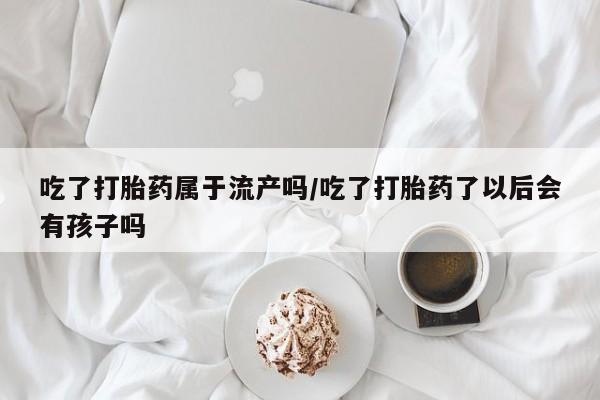 正品打胎药微信购买方式吃了打胎药属于流产吗/吃了打胎药了以后会有孩子吗
