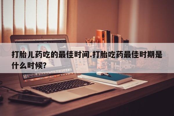 正品打胎药微信购买方式打胎儿药吃的最佳时间.打胎吃药最佳时期是什么时候？