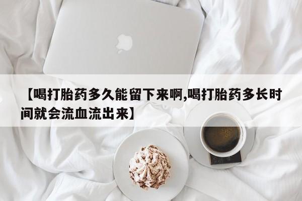正品打胎药微信购买方式【喝打胎药多久能留下来啊,喝打胎药多长时间就会流血流出来】