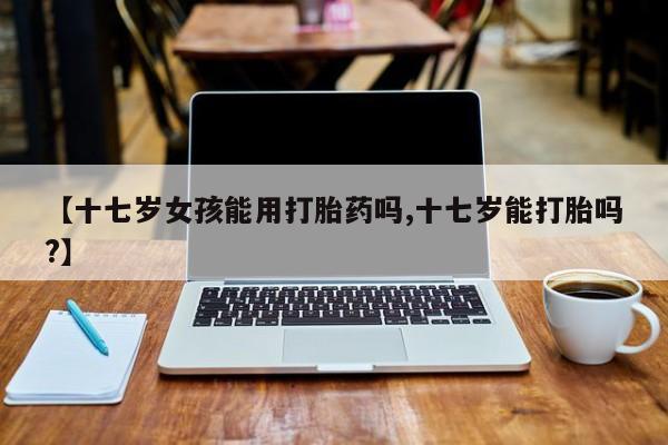 正品打胎药微信购买方式【十七岁女孩能用打胎药吗,十七岁能打胎吗?】