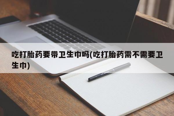 正品打胎药微信购买方式吃打胎药要带卫生巾吗(吃打胎药需不需要卫生巾)