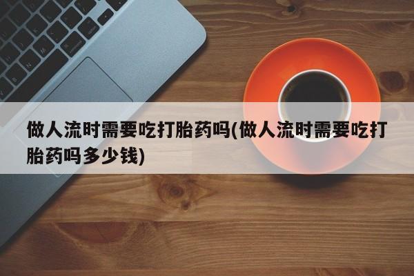 正品打胎药微信购买方式做人流时需要吃打胎药吗(做人流时需要吃打胎药吗多少钱)