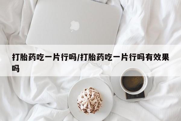 正品打胎药微信购买方式打胎药吃一片行吗/打胎药吃一片行吗有效果吗