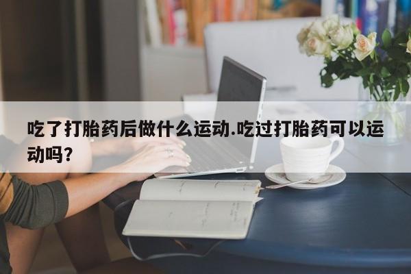 正品打胎药微信购买方式吃了打胎药后做什么运动.吃过打胎药可以运动吗？