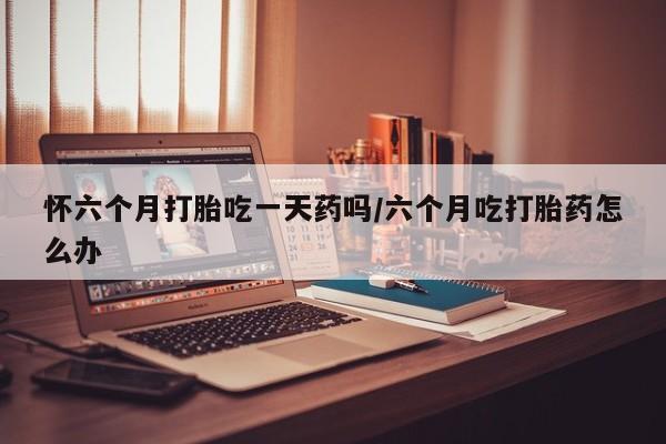 正品打胎药微信购买方式怀六个月打胎吃一天药吗/六个月吃打胎药怎么办