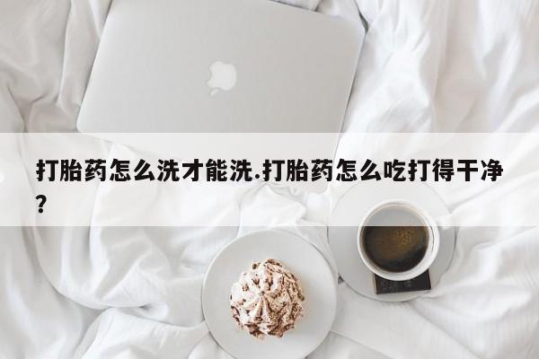 正品打胎药微信购买方式打胎药怎么洗才能洗.打胎药怎么吃打得干净？