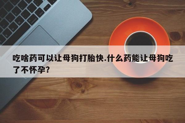 正品打胎药微信购买方式吃啥药可以让母狗打胎快.什么药能让母狗吃了不怀孕？