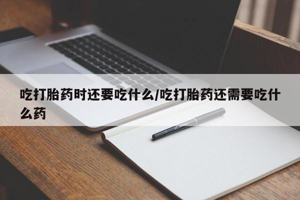 正品打胎药微信购买方式吃打胎药时还要吃什么/吃打胎药还需要吃什么药