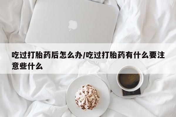 正品打胎药微信购买方式吃过打胎药后怎么办/吃过打胎药有什么要注意些什么
