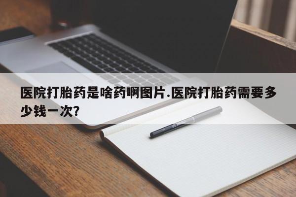 正品打胎药微信购买方式医院打胎药是啥药啊图片.医院打胎药需要多少钱一次？