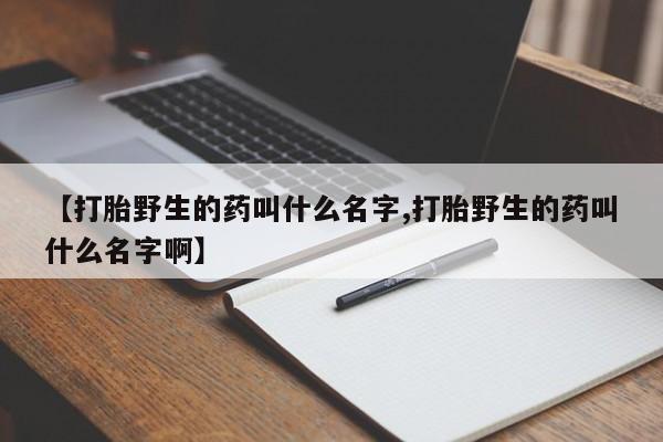 正品打胎药微信购买方式【打胎野生的药叫什么名字,打胎野生的药叫什么名字啊】
